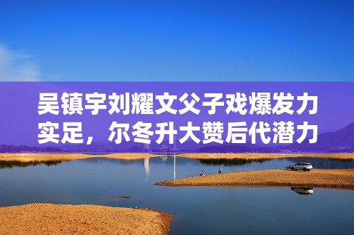 吴镇宇刘耀文父子戏爆发力实足，尔冬升大赞后代潜力有限