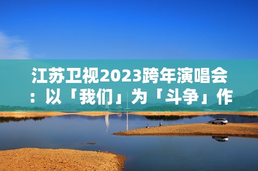 江苏卫视2023跨年演唱会：以「我们」为「斗争」作序