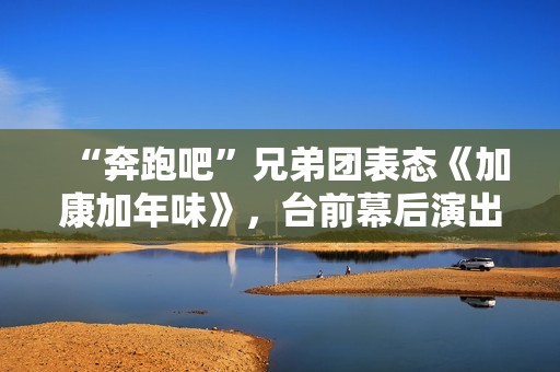 “奔跑吧”兄弟团表态《加康加年味》，台前幕后演出冬至“老友记”