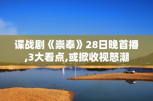 谍战剧《崇奉》28日晚首播,3大看点,或掀收视怒潮