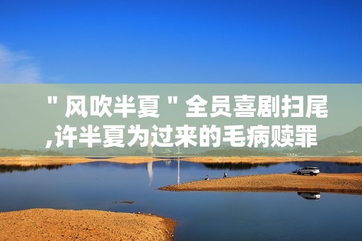 ＂风吹半夏＂全员喜剧扫尾,许半夏为过来的毛病赎罪