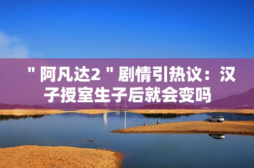 ＂阿凡达2＂剧情引热议：汉子授室生子后就会变吗