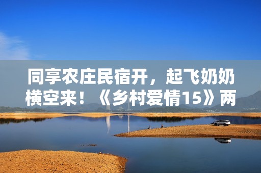 同享农庄民宿开，起飞奶奶横空来！《乡村爱情15》两季连播定档1月12日
