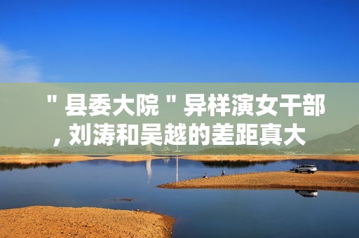 ＂县委大院＂异样演女干部, 刘涛和吴越的差距真大