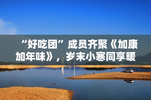 “好吃团”成员齐聚《加康加年味》，岁末小寒同享暖胃韶光