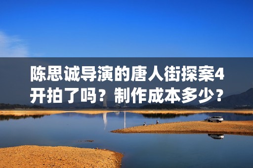 陈思诚导演的唐人街探案4开拍了吗？制作成本多少？会定档春节吗？(陈思成唐3)
