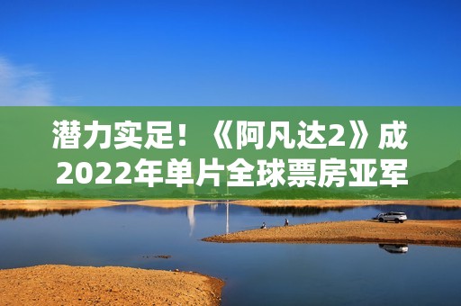 潜力实足！《阿凡达2》成2022年单片全球票房亚军