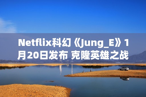 Netflix科幻《Jung_E》1月20日发布 克隆英雄之战
