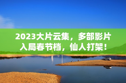 2023大片云集，多部影片入局春节档，仙人打架！