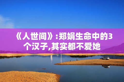 《人世间》:郑娟生命中的3个汉子,其实都不爱她