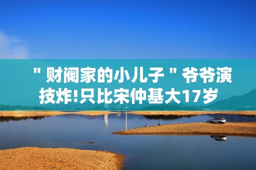 ＂财阀家的小儿子＂爷爷演技炸!只比宋仲基大17岁