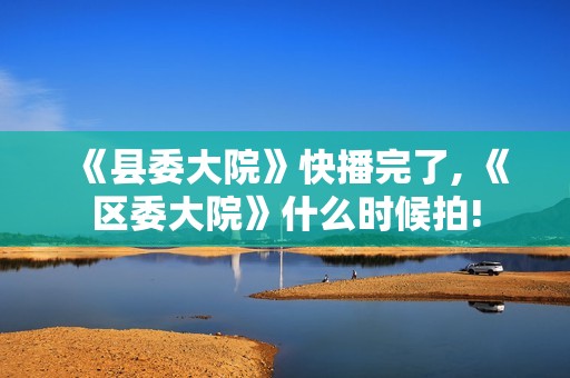 《县委大院》快播完了, 《区委大院》什么时候拍!