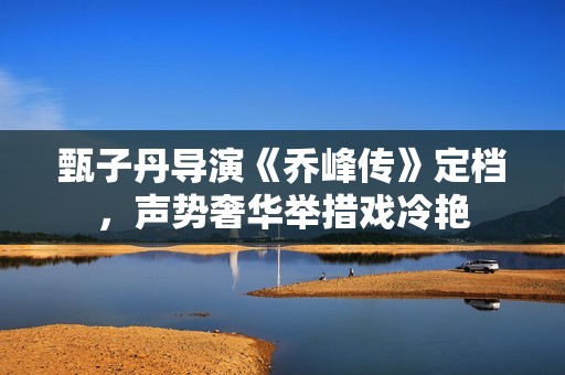 甄子丹导演《乔峰传》定档，声势奢华举措戏冷艳
