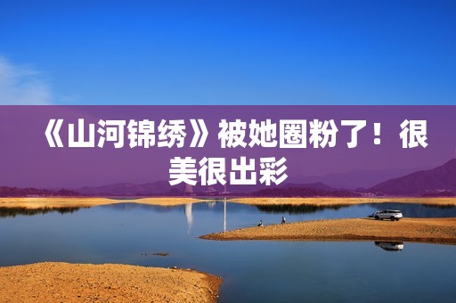 《山河锦绣》被她圈粉了！很美很出彩