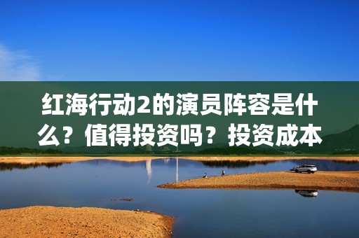 红海行动2的演员阵容是什么？值得投资吗？投资成本高吗？(红海行动2叫什么名字)