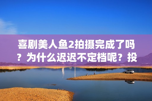 喜剧美人鱼2拍摄完成了吗？为什么迟迟不定档呢？投资可以参与吗？(美人鱼2编剧)
