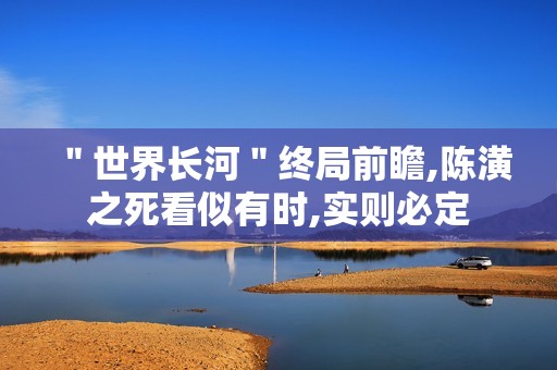 ＂世界长河＂终局前瞻,陈潢之死看似有时,实则必定