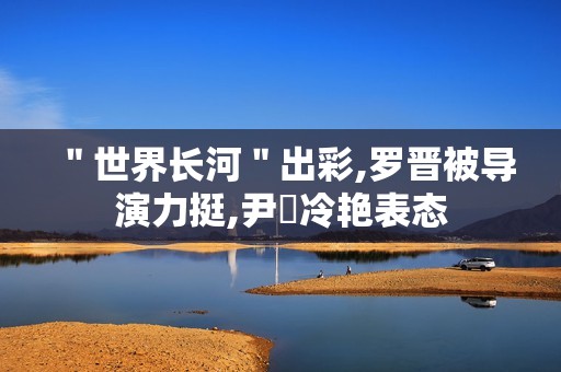 ＂世界长河＂出彩,罗晋被导演力挺,尹昉冷艳表态