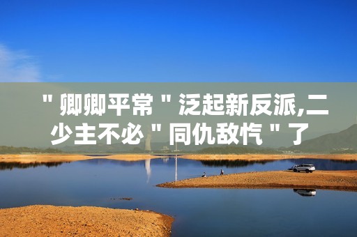＂卿卿平常＂泛起新反派,二少主不必＂同仇敌忾＂了