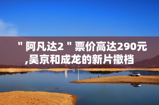 ＂阿凡达2＂票价高达290元,吴京和成龙的新片撤档