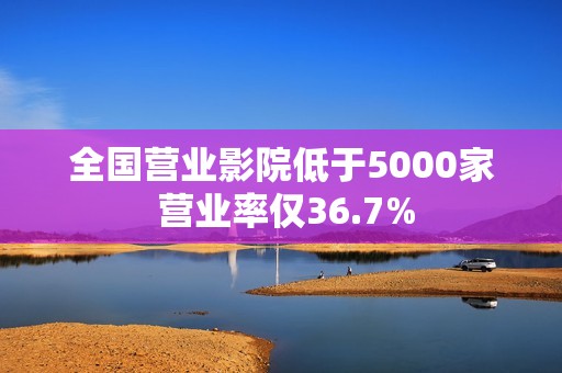 全国营业影院低于5000家 营业率仅36.7%
