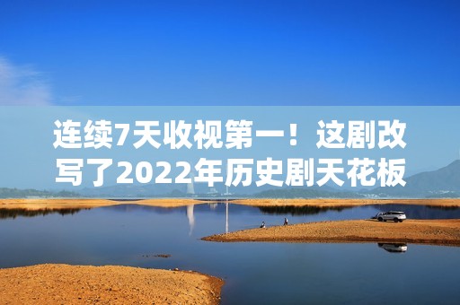 连续7天收视第一！这剧改写了2022年历史剧天花板