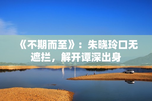 《不期而至》：朱晓玲口无遮拦，解开谭深出身