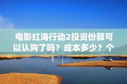 电影红海行动2投资份额可以认购了吗？成本多少？个人多少起投？(电影红海行动2018百度网盘)