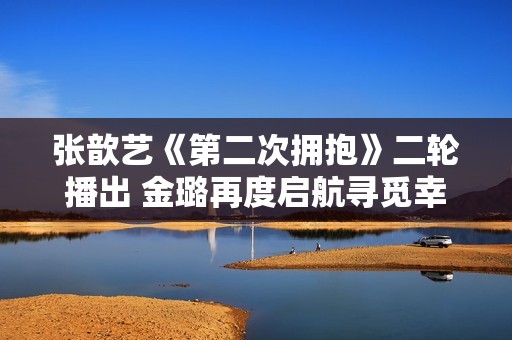 张歆艺《第二次拥抱》二轮播出 金璐再度启航寻觅幸福人生