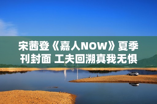 宋茜登《嘉人NOW》夏季刊封面 工夫回溯真我无惧应战