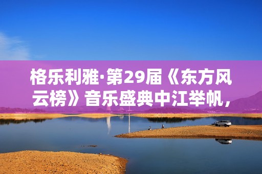 格乐利雅·第29届《东方风云榜》音乐盛典中江举帆，驶向大海！