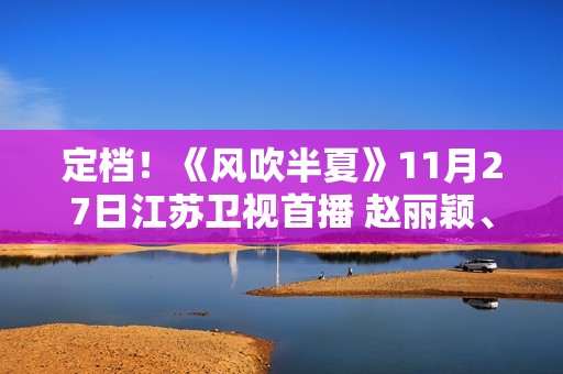 定档！《风吹半夏》11月27日江苏卫视首播 赵丽颖、欧豪、李光洁联手“弄事业”
