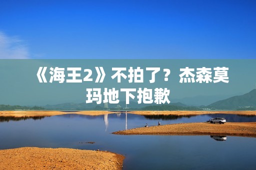 《海王2》不拍了？杰森莫玛地下抱歉