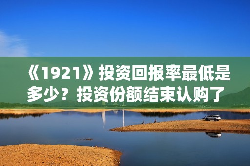 《1921》投资回报率最低是多少？投资份额结束认购了吗？(1921投资公司)