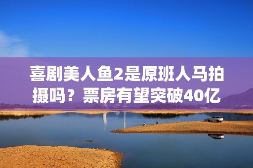 喜剧美人鱼2是原班人马拍摄吗？票房有望突破40亿吗？可以投资吗？(美人鱼2综艺)