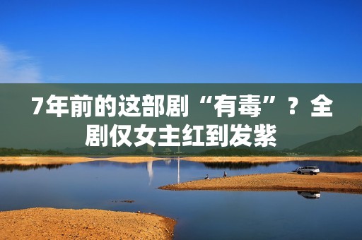 7年前的这部剧“有毒”？全剧仅女主红到发紫