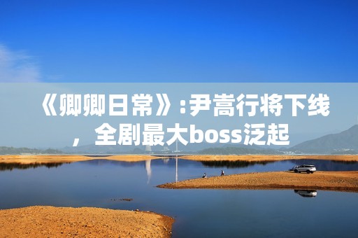 《卿卿日常》:尹嵩行将下线，全剧最大boss泛起