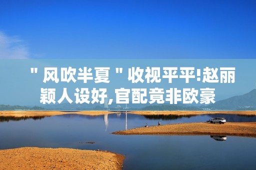 ＂风吹半夏＂收视平平!赵丽颖人设好,官配竟非欧豪