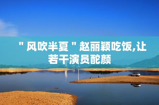 ＂风吹半夏＂赵丽颖吃饭,让若干演员酡颜