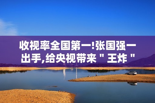 收视率全国第一!张国强一出手,给央视带来＂王炸＂