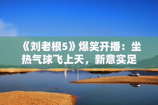 《刘老根5》爆笑开播：坐热气球飞上天，新意实足
