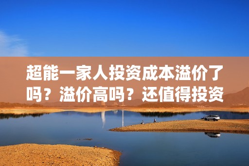 超能一家人投资成本溢价了吗？溢价高吗？还值得投资吗？(超能一家人投资是不是真的?)