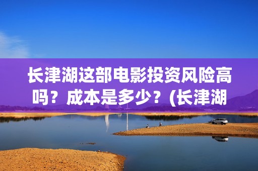 长津湖这部电影投资风险高吗？成本是多少？(长津湖这部电影我认识了哪些人)