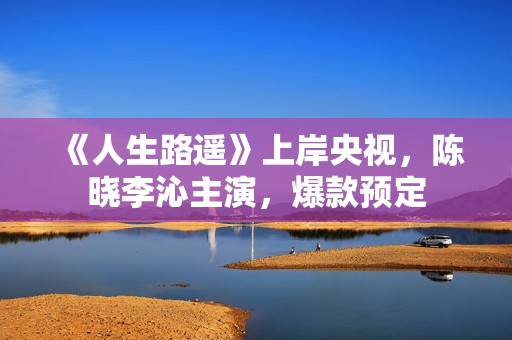 《人生路遥》上岸央视，陈晓李沁主演，爆款预定