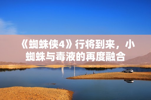 《蜘蛛侠4》行将到来，小蜘蛛与毒液的再度融合