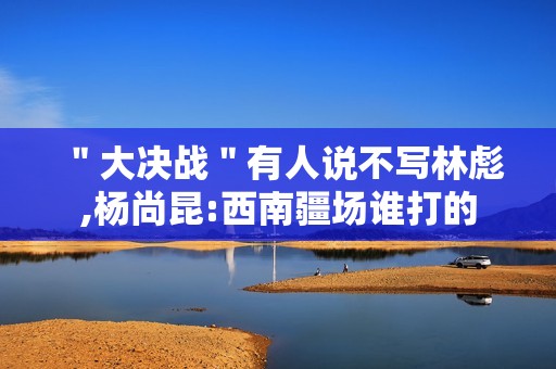 ＂大决战＂有人说不写林彪,杨尚昆:西南疆场谁打的