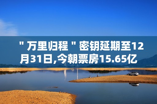 ＂万里归程＂密钥延期至12月31日,今朝票房15.65亿