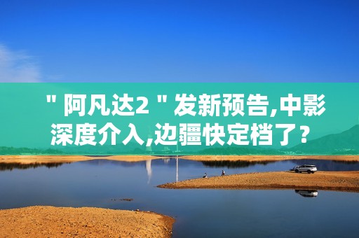 ＂阿凡达2＂发新预告,中影深度介入,边疆快定档了？