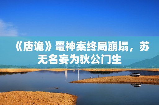 《唐诡》鼍神案终局崩塌，苏无名妄为狄公门生