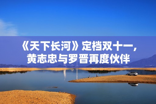 《天下长河》定档双十一, 黄志忠与罗晋再度伙伴